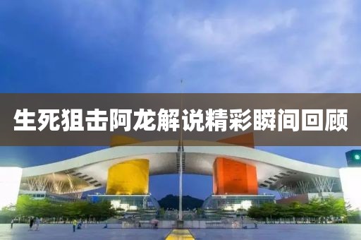 生死狙擊阿龍解說(shuō)精彩瞬間回顧
