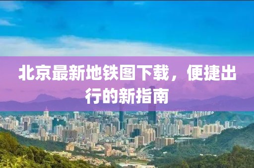 北京最新地鐵圖下載，便捷出行的新指南