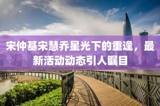 宋仲基宋慧喬星光下的重逢，最新活動動態(tài)引人矚目
