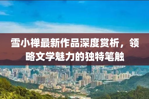 雪小禪最新作品深度賞析，領(lǐng)略文學(xué)魅力的獨特筆觸