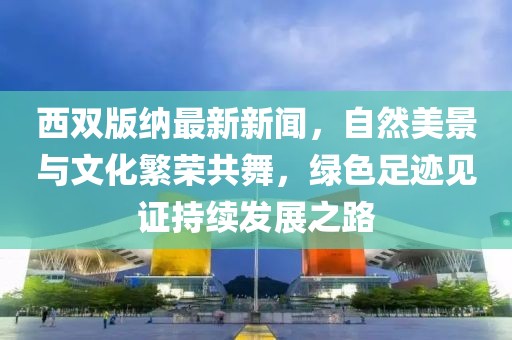 西雙版納最新新聞，自然美景與文化繁榮共舞，綠色足跡見(jiàn)證持續(xù)發(fā)展之路