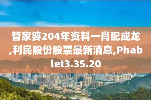 管家婆204年資料一肖配成龍,利民股份股票最新消息,Phablet3.35.20