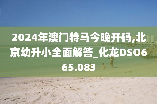 2024年澳門特馬今晚開碼,北京幼升小全面解答_化龍DSO665.083