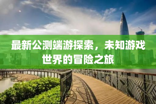 最新公測端游探索，未知游戲世界的冒險之旅
