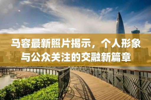 馬容最新照片揭示，個(gè)人形象與公眾關(guān)注的交融新篇章