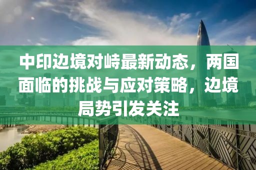 中印邊境對峙最新動態(tài)，兩國面臨的挑戰(zhàn)與應對策略，邊境局勢引發(fā)關注