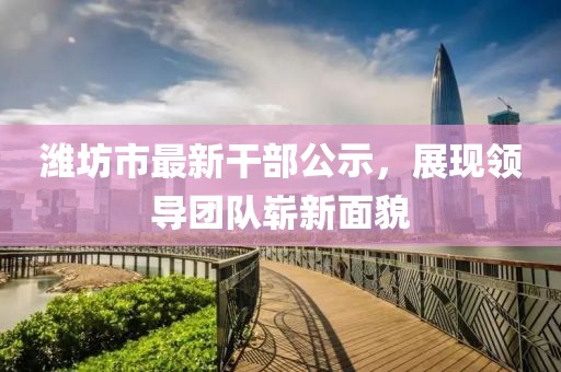 濰坊市最新干部公示，展現(xiàn)領(lǐng)導(dǎo)團隊嶄新面貌