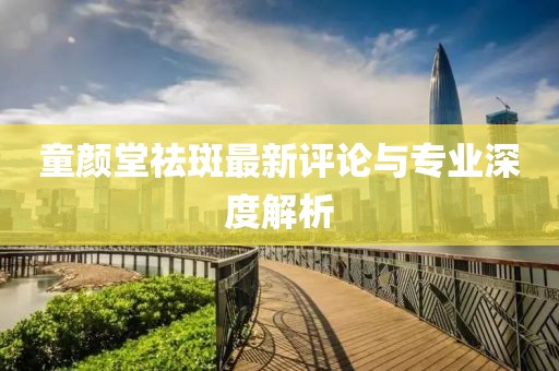 童顏堂祛斑最新評論與專業(yè)深度解析