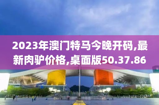 2023年澳門特馬今晚開(kāi)碼,最新肉驢價(jià)格,桌面版50.37.86