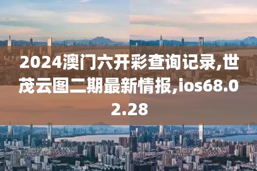 2024澳門(mén)六開(kāi)彩查詢(xún)記錄,世茂云圖二期最新情報(bào),ios68.02.28