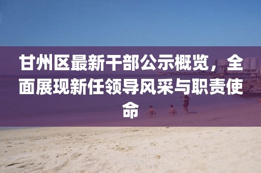 甘州區(qū)最新干部公示概覽，全面展現(xiàn)新任領(lǐng)導風采與職責使命