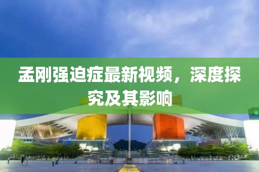 孟剛強(qiáng)迫癥最新視頻，深度探究及其影響