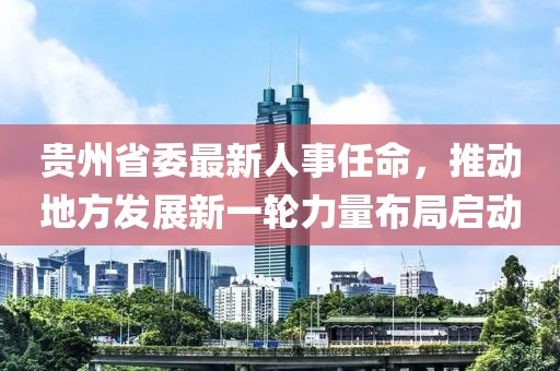 貴州省委最新人事任命，推動地方發(fā)展新一輪力量布局啟動