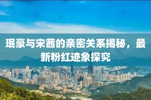 珉豪與宋茜的親密關(guān)系揭秘，最新粉紅跡象探究