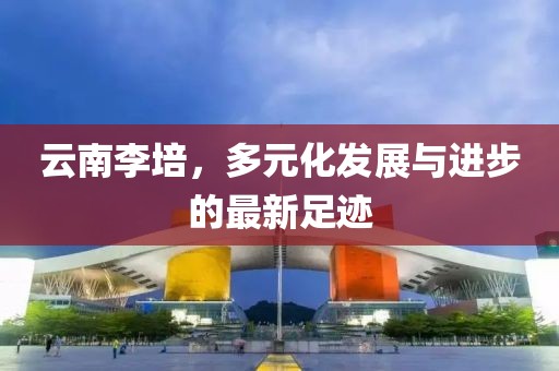 云南李培，多元化發(fā)展與進(jìn)步的最新足跡