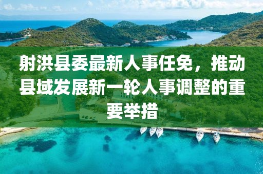 射洪縣委最新人事任免，推動(dòng)縣域發(fā)展新一輪人事調(diào)整的重要舉措