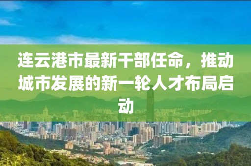 連云港市最新干部任命，推動城市發(fā)展的新一輪人才布局啟動