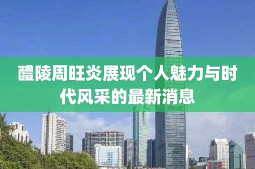 醴陵周旺炎展現(xiàn)個人魅力與時代風(fēng)采的最新消息