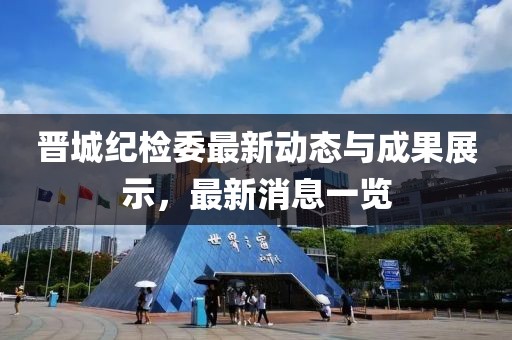 晉城紀(jì)檢委最新動(dòng)態(tài)與成果展示，最新消息一覽