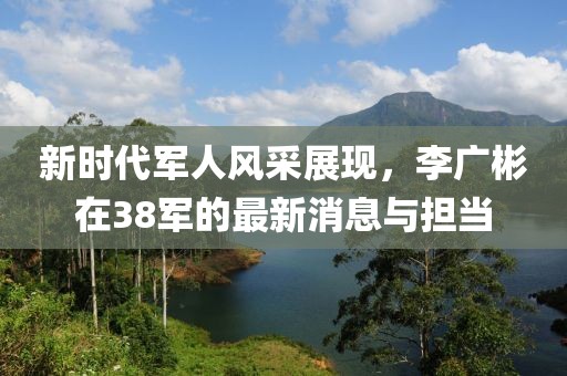 新時(shí)代軍人風(fēng)采展現(xiàn)，李廣彬在38軍的最新消息與擔(dān)當(dāng)