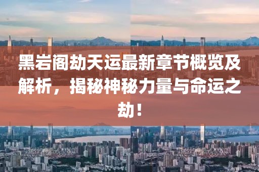 黑巖閣劫天運(yùn)最新章節(jié)概覽及解析，揭秘神秘力量與命運(yùn)之劫！