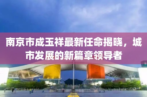 南京市成玉祥最新任命揭曉，城市發(fā)展的新篇章領(lǐng)導(dǎo)者
