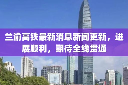 蘭渝高鐵最新消息新聞更新，進展順利，期待全線貫通