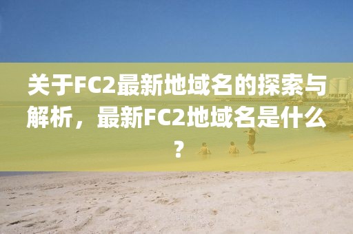 關(guān)于FC2最新地域名的探索與解析，最新FC2地域名是什么？