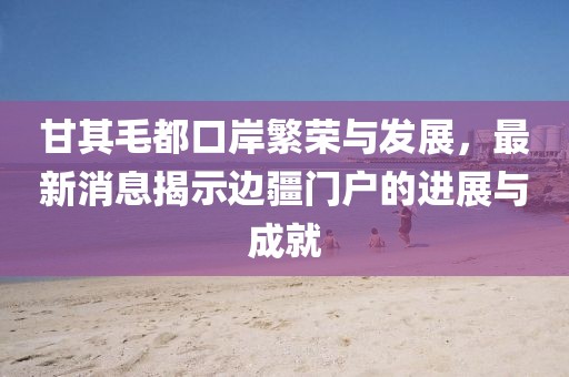 甘其毛都口岸繁榮與發(fā)展，最新消息揭示邊疆門戶的進(jìn)展與成就