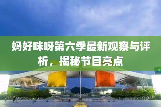 媽好咪呀第六季最新觀察與評(píng)析，揭秘節(jié)目亮點(diǎn)