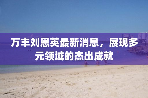 萬(wàn)豐劉恩英最新消息，展現(xiàn)多元領(lǐng)域的杰出成就