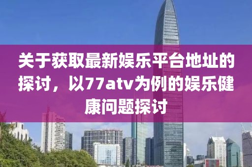 關(guān)于獲取最新娛樂平臺地址的探討，以77atv為例的娛樂健康問題探討