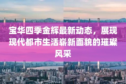 寶華四季金輝最新動態(tài)，展現(xiàn)現(xiàn)代都市生活嶄新面貌的璀璨風(fēng)采