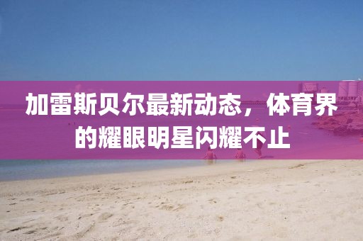 加雷斯貝爾最新動態(tài)，體育界的耀眼明星閃耀不止