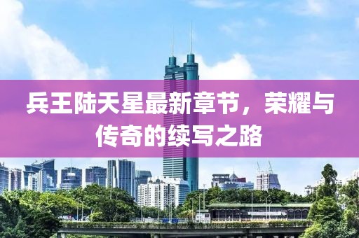 兵王陸天星最新章節(jié)，榮耀與傳奇的續(xù)寫(xiě)之路