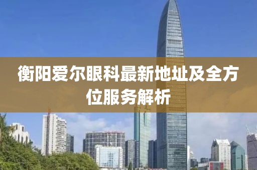 衡陽愛爾眼科最新地址及全方位服務(wù)解析