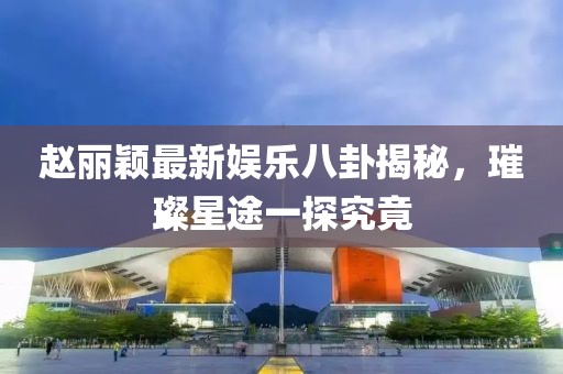趙麗穎最新娛樂八卦揭秘，璀璨星途一探究竟