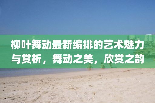 柳葉舞動最新編排的藝術(shù)魅力與賞析，舞動之美，欣賞之韻