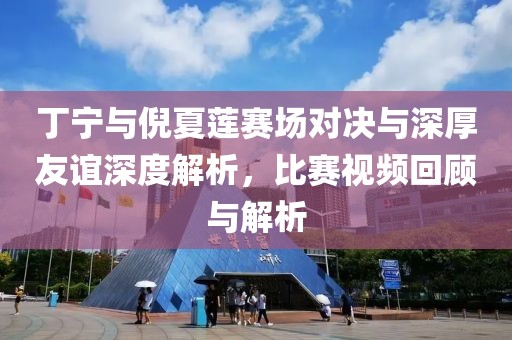 丁寧與倪夏蓮賽場(chǎng)對(duì)決與深厚友誼深度解析，比賽視頻回顧與解析