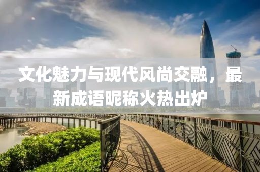 文化魅力與現(xiàn)代風尚交融，最新成語昵稱火熱出爐