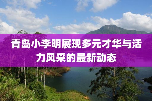 青島小李明展現(xiàn)多元才華與活力風(fēng)采的最新動(dòng)態(tài)
