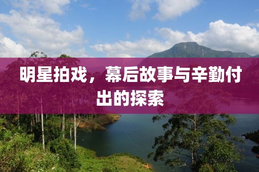 明星拍戲，幕后故事與辛勤付出的探索