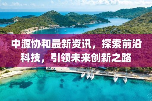 中源協(xié)和最新資訊，探索前沿科技，引領(lǐng)未來創(chuàng)新之路