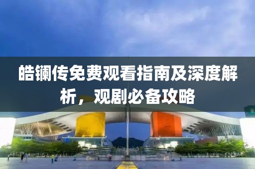 皓鑭傳免費觀看指南及深度解析，觀劇必備攻略