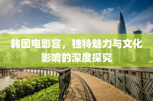 韓國(guó)電影宮，獨(dú)特魅力與文化影響的深度探究