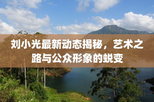 劉小光最新動(dòng)態(tài)揭秘，藝術(shù)之路與公眾形象的蛻變