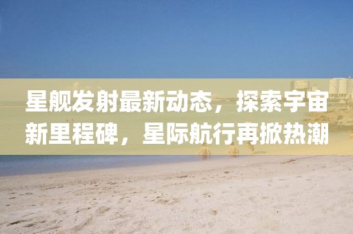 星艦發(fā)射最新動態(tài)，探索宇宙新里程碑，星際航行再掀熱潮