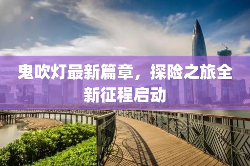 鬼吹燈最新篇章，探險(xiǎn)之旅全新征程啟動(dòng)