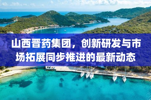 山西晉藥集團，創(chuàng)新研發(fā)與市場拓展同步推進的最新動態(tài)