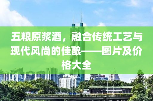 五糧原漿酒，融合傳統(tǒng)工藝與現(xiàn)代風(fēng)尚的佳釀——圖片及價格大全